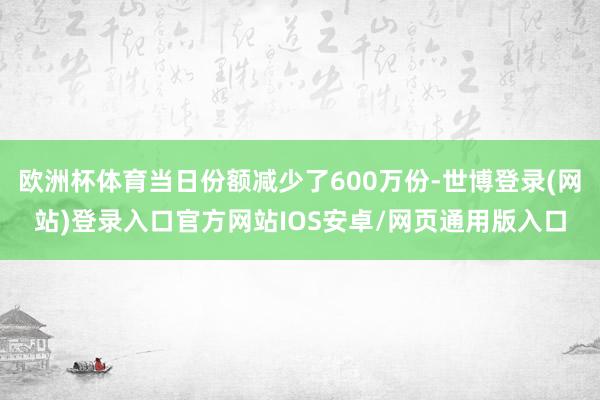 欧洲杯体育当日份额减少了600万份-世博登录(网站)登录入口官方网站IOS安卓/网页通用版入口