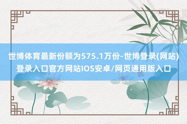 世博体育最新份额为575.1万份-世博登录(网站)登录入口官方网站IOS安卓/网页通用版入口