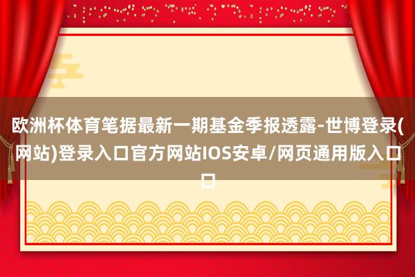 欧洲杯体育笔据最新一期基金季报透露-世博登录(网站)登录入口官方网站IOS安卓/网页通用版入口