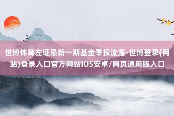 世博体育左证最新一期基金季报流露-世博登录(网站)登录入口官方网站IOS安卓/网页通用版入口