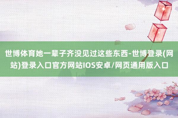 世博体育她一辈子齐没见过这些东西-世博登录(网站)登录入口官方网站IOS安卓/网页通用版入口
