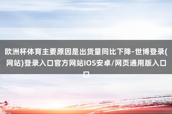 欧洲杯体育主要原因是出货量同比下降-世博登录(网站)登录入口官方网站IOS安卓/网页通用版入口