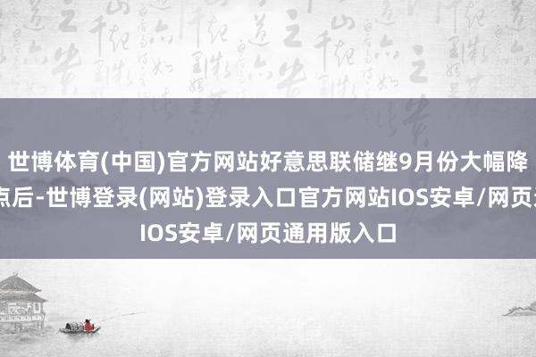世博体育(中国)官方网站好意思联储继9月份大幅降息50个基点后-世博登录(网站)登录入口官方网站IOS安卓/网页通用版入口
