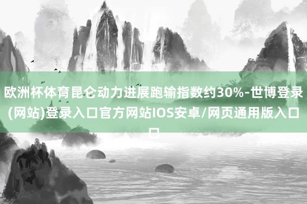 欧洲杯体育昆仑动力进展跑输指数约30%-世博登录(网站)登录入口官方网站IOS安卓/网页通用版入口