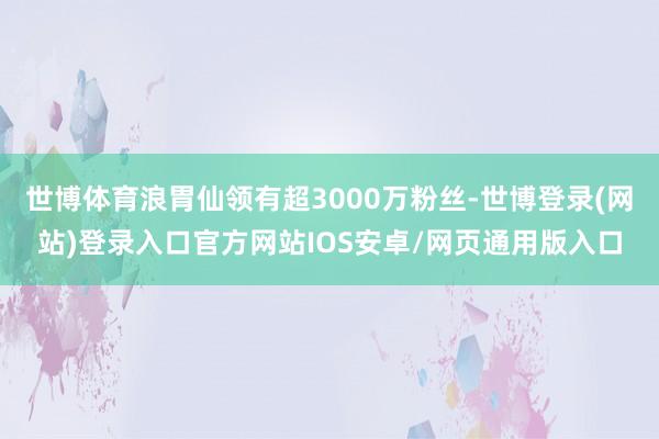 世博体育浪胃仙领有超3000万粉丝-世博登录(网站)登录入口官方网站IOS安卓/网页通用版入口