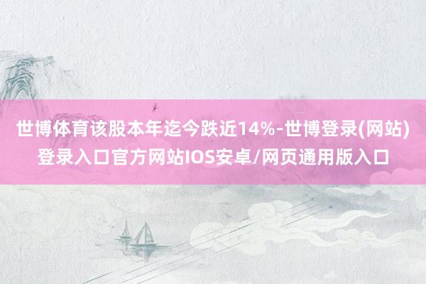 世博体育该股本年迄今跌近14%-世博登录(网站)登录入口官方网站IOS安卓/网页通用版入口
