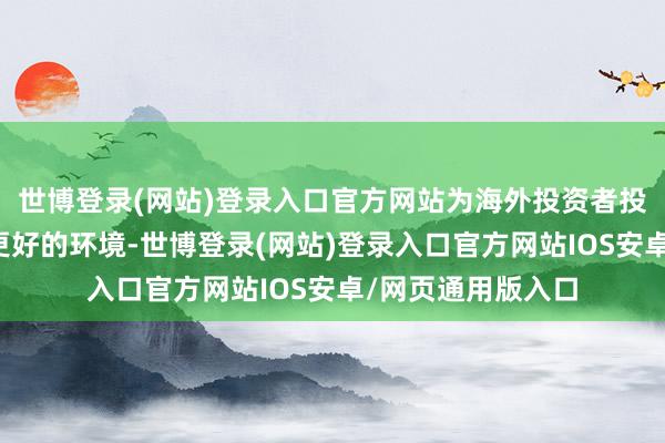 世博登录(网站)登录入口官方网站为海外投资者投资中国市集创造更好的环境-世博登录(网站)登录入口官方网站IOS安卓/网页通用版入口