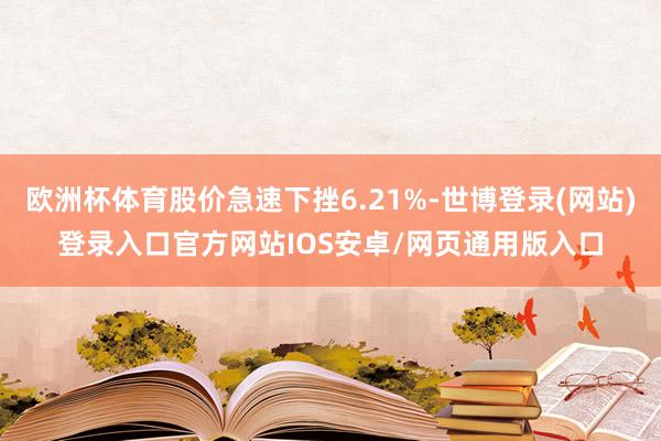 欧洲杯体育股价急速下挫6.21%-世博登录(网站)登录入口官方网站IOS安卓/网页通用版入口