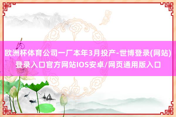 欧洲杯体育公司一厂本年3月投产-世博登录(网站)登录入口官方网站IOS安卓/网页通用版入口