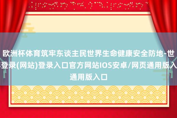 欧洲杯体育筑牢东谈主民世界生命健康安全防地-世博登录(网站)登录入口官方网站IOS安卓/网页通用版入口