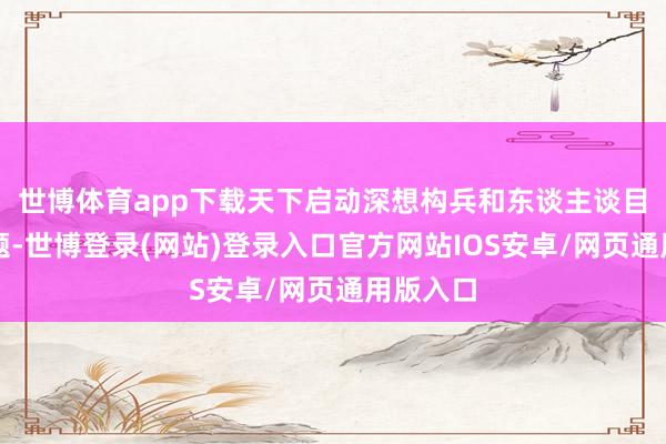 世博体育app下载天下启动深想构兵和东谈主谈目标的问题-世博登录(网站)登录入口官方网站IOS安卓/网页通用版入口