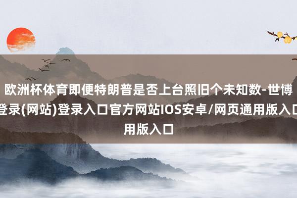 欧洲杯体育即便特朗普是否上台照旧个未知数-世博登录(网站)登录入口官方网站IOS安卓/网页通用版入口