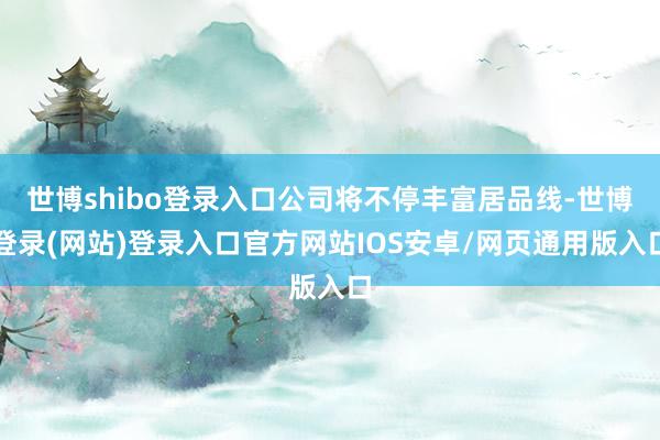 世博shibo登录入口公司将不停丰富居品线-世博登录(网站)登录入口官方网站IOS安卓/网页通用版入口