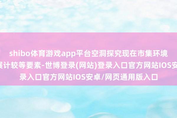 shibo体育游戏app平台空洞探究现在市集环境变化、公司计谋发展计较等要素-世博登录(网站)登录入口官方网站IOS安卓/网页通用版入口