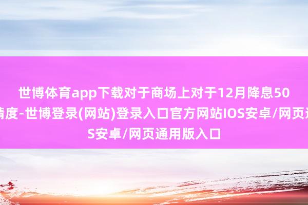 世博体育app下载　　对于商场上对于12月降息50个基点的猜度-世博登录(网站)登录入口官方网站IOS安卓/网页通用版入口