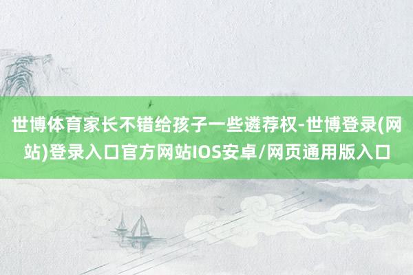 世博体育家长不错给孩子一些遴荐权-世博登录(网站)登录入口官方网站IOS安卓/网页通用版入口