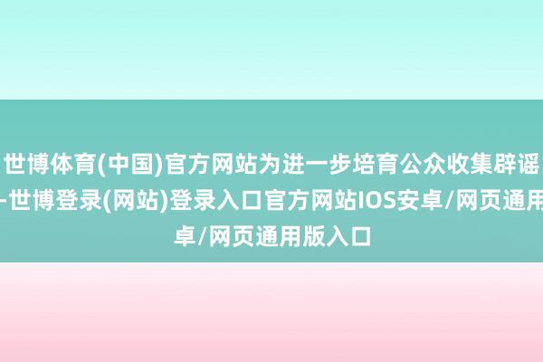 世博体育(中国)官方网站为进一步培育公众收集辟谣参与度-世博登录(网站)登录入口官方网站IOS安卓/网页通用版入口