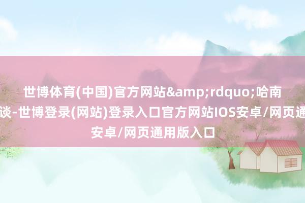 世博体育(中国)官方网站&rdquo;哈南自重地说谈-世博登录(网站)登录入口官方网站IOS安卓/网页通用版入口