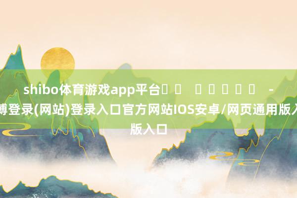 shibo体育游戏app平台		  					  -世博登录(网站)登录入口官方网站IOS安卓/网页通用版入口