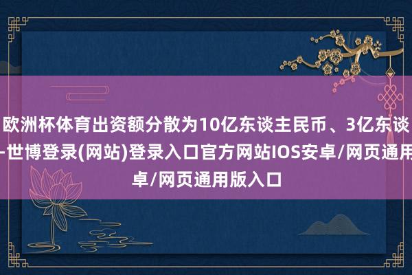 欧洲杯体育出资额分散为10亿东谈主民币、3亿东谈主民币-世博登录(网站)登录入口官方网站IOS安卓/网页通用版入口