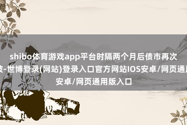 shibo体育游戏app平台时隔两个月后债市再次迎来冲破-世博登录(网站)登录入口官方网站IOS安卓/网页通用版入口