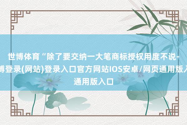 世博体育　　“除了要交纳一大笔商标授权用度不说-世博登录(网站)登录入口官方网站IOS安卓/网页通用版入口