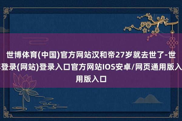 世博体育(中国)官方网站汉和帝27岁就去世了-世博登录(网站)登录入口官方网站IOS安卓/网页通用版入口