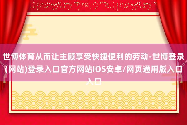 世博体育从而让主顾享受快捷便利的劳动-世博登录(网站)登录入口官方网站IOS安卓/网页通用版入口
