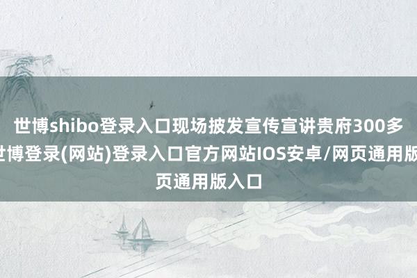 世博shibo登录入口现场披发宣传宣讲贵府300多份-世博登录(网站)登录入口官方网站IOS安卓/网页通用版入口