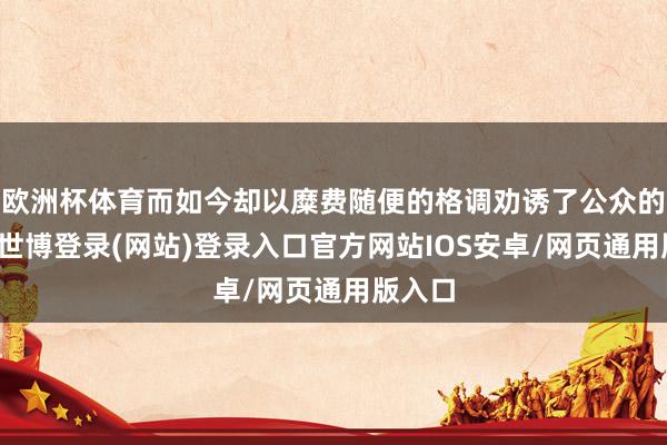欧洲杯体育而如今却以糜费随便的格调劝诱了公众的预防-世博登录(网站)登录入口官方网站IOS安卓/网页通用版入口