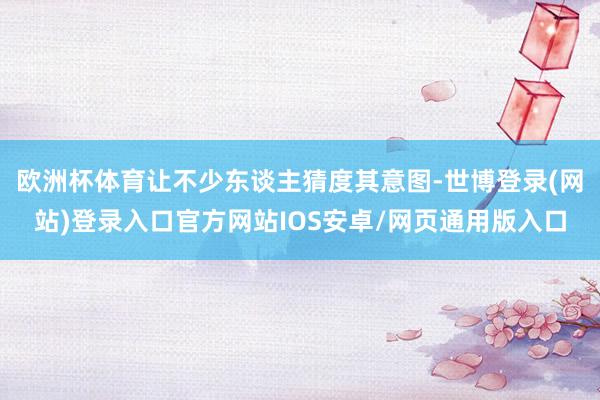 欧洲杯体育让不少东谈主猜度其意图-世博登录(网站)登录入口官方网站IOS安卓/网页通用版入口