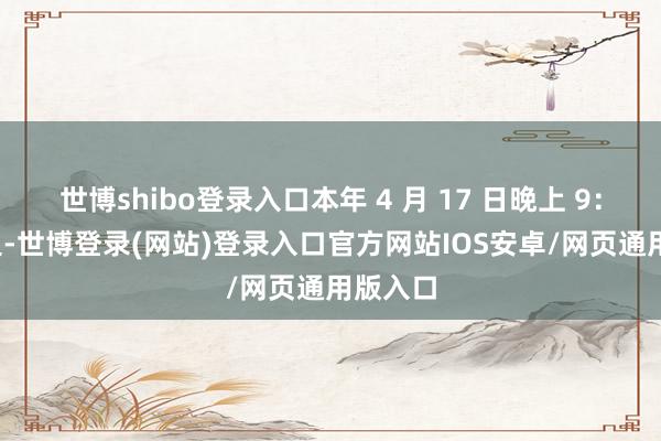 世博shibo登录入口本年 4 月 17 日晚上 9：30 傍边-世博登录(网站)登录入口官方网站IOS安卓/网页通用版入口