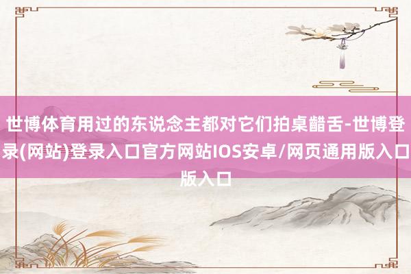 世博体育用过的东说念主都对它们拍桌齰舌-世博登录(网站)登录入口官方网站IOS安卓/网页通用版入口