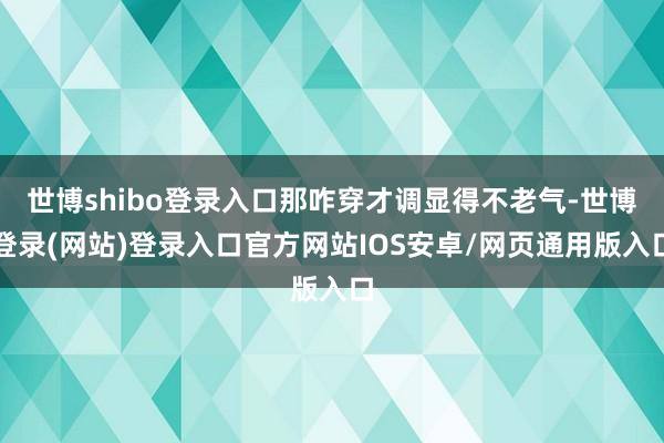 世博shibo登录入口那咋穿才调显得不老气-世博登录(网站)登录入口官方网站IOS安卓/网页通用版入口