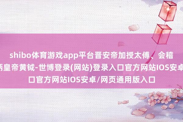 shibo体育游戏app平台晋安帝加授太傅、会稽王司马说念子一柄皇帝黄钺-世博登录(网站)登录入口官方网站IOS安卓/网页通用版入口