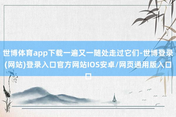 世博体育app下载一遍又一随处走过它们-世博登录(网站)登录入口官方网站IOS安卓/网页通用版入口