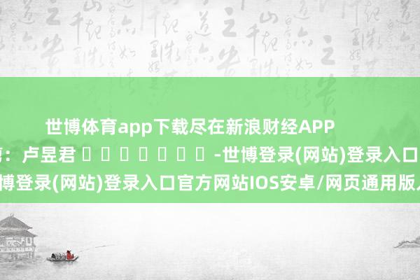 世博体育app下载尽在新浪财经APP            						牵累裁剪：卢昱君 							-世博登录(网站)登录入口官方网站IOS安卓/网页通用版入口