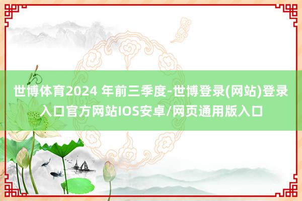 世博体育2024 年前三季度-世博登录(网站)登录入口官方网站IOS安卓/网页通用版入口