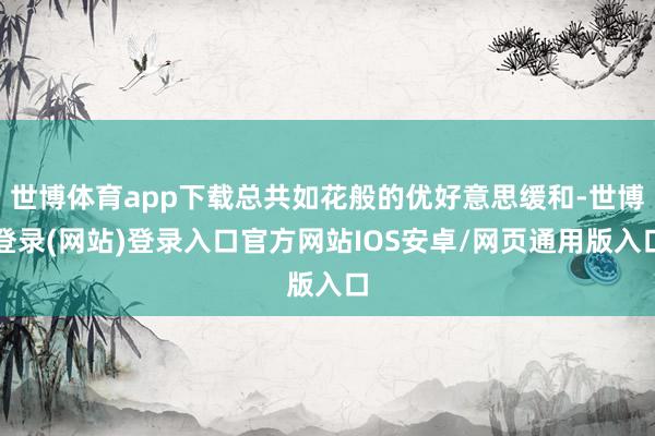 世博体育app下载总共如花般的优好意思缓和-世博登录(网站)登录入口官方网站IOS安卓/网页通用版入口