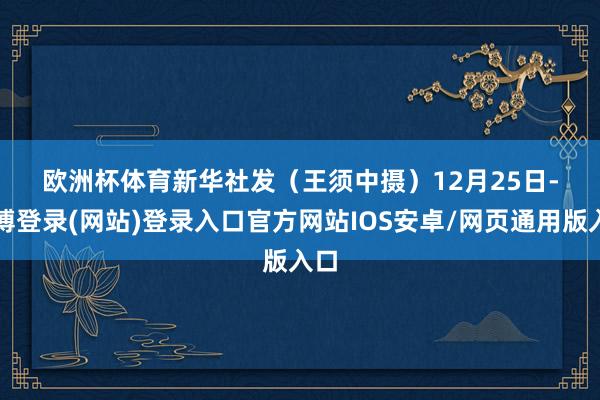 欧洲杯体育　　新华社发（王须中摄）　　12月25日-世博登录(网站)登录入口官方网站IOS安卓/网页通用版入口