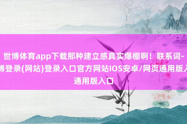 世博体育app下载那种建立感真实爆棚啊！联系词-世博登录(网站)登录入口官方网站IOS安卓/网页通用版入口