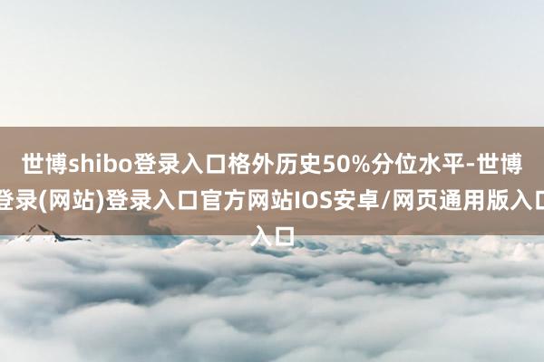 世博shibo登录入口格外历史50%分位水平-世博登录(网站)登录入口官方网站IOS安卓/网页通用版入口