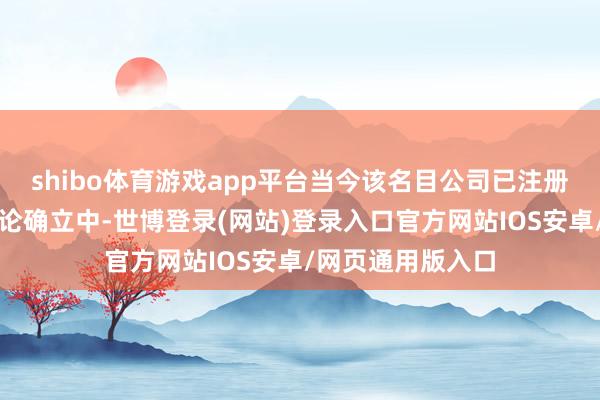 shibo体育游戏app平台当今该名目公司已注册完成并按主见推论确立中-世博登录(网站)登录入口官方网站IOS安卓/网页通用版入口