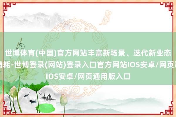 世博体育(中国)官方网站丰富新场景、迭代新业态、促进新消耗-世博登录(网站)登录入口官方网站IOS安卓/网页通用版入口