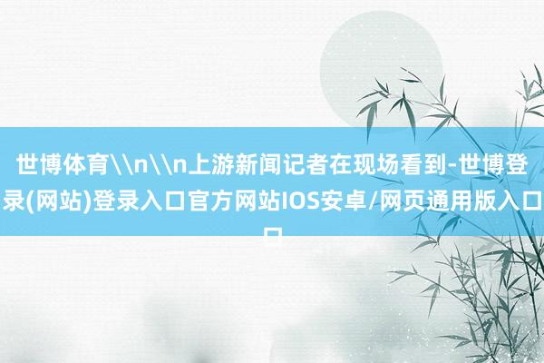 世博体育\n\n上游新闻记者在现场看到-世博登录(网站)登录入口官方网站IOS安卓/网页通用版入口