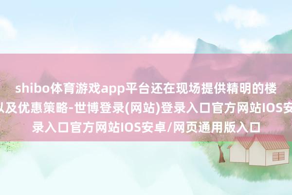 shibo体育游戏app平台还在现场提供精明的楼盘先容、购房商量以及优惠策略-世博登录(网站)登录入口官方网站IOS安卓/网页通用版入口