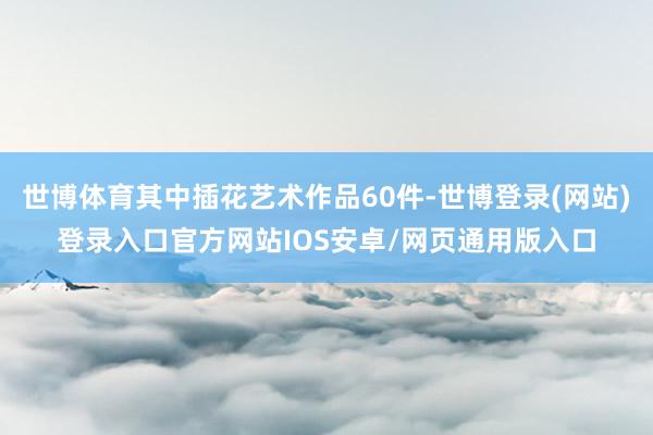 世博体育其中插花艺术作品60件-世博登录(网站)登录入口官方网站IOS安卓/网页通用版入口