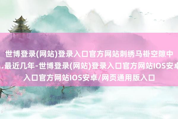 世博登录(网站)登录入口官方网站刺绣马褂空隙中透出一点贵气……最近几年-世博登录(网站)登录入口官方网站IOS安卓/网页通用版入口