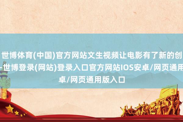 世博体育(中国)官方网站文生视频让电影有了新的创作空间-世博登录(网站)登录入口官方网站IOS安卓/网页通用版入口
