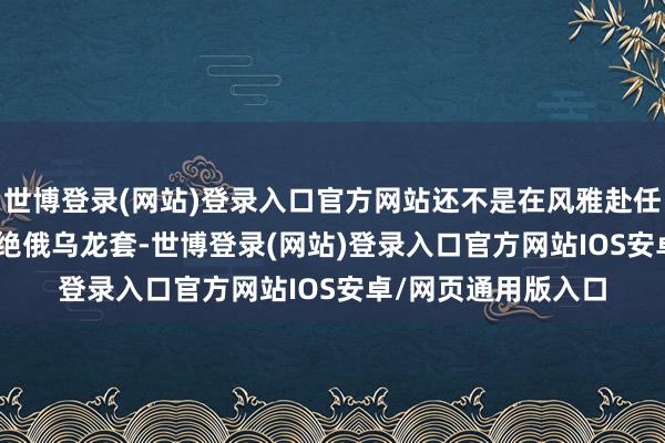 世博登录(网站)登录入口官方网站还不是在风雅赴任 24 小时之内就断绝俄乌龙套-世博登录(网站)登录入口官方网站IOS安卓/网页通用版入口